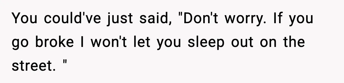 You could've just said, "Don't worry. If you go broke I won't let you sleep out on the street. "