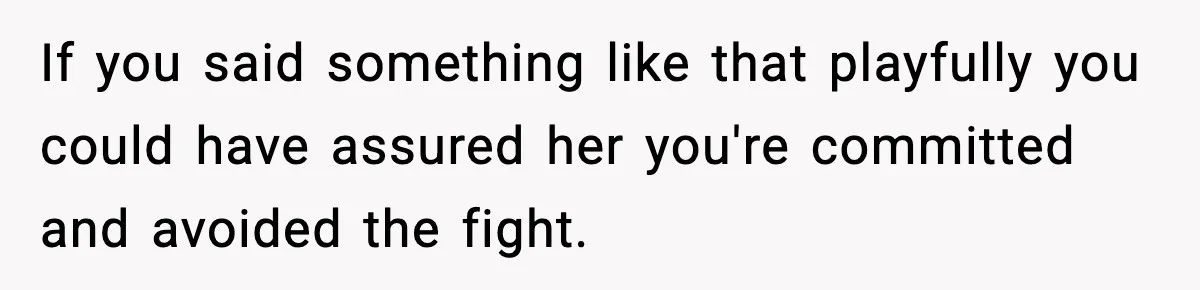 If you said something like that playfully you could have assured her you're committed and avoided the fight.
