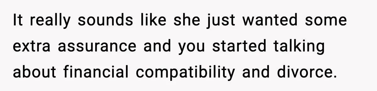 It really sounds like she just wanted some extra assurance and you started talking about financial compatibility and divorce.