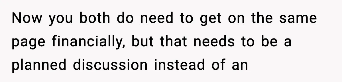 Now you both do need to get on the same page financially, but that needs to be a planned discussion instead of an