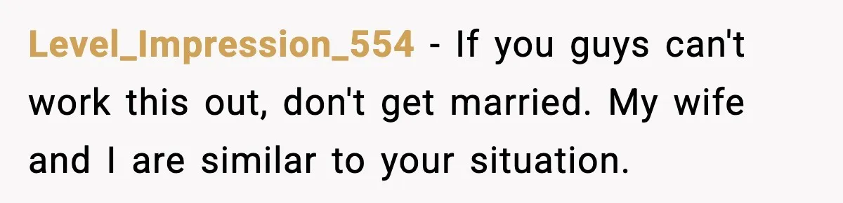 Level_Impression_554 − If you guys can't work this out, don't get married. My wife and I are similar to your situation.