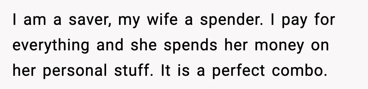 I am a saver, my wife a spender. I pay for everything and she spends her money on her personal stuff. It is a perfect combo.