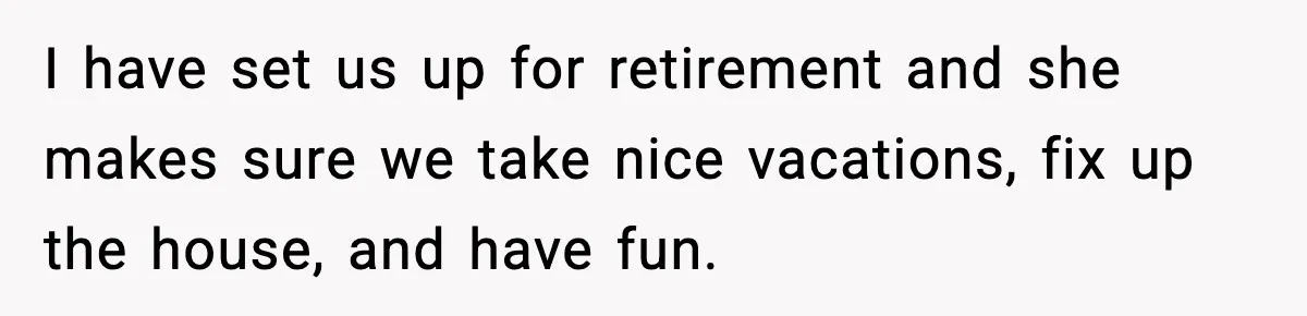 I have set us up for retirement and she makes sure we take nice vacations, fix up the house, and have fun.