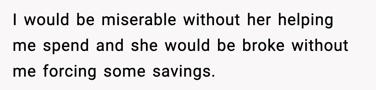 I would be miserable without her helping me spend and she would be broke without me forcing some savings.