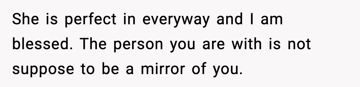 She is perfect in everyway and I am blessed. The person you are with is not suppose to be a mirror of you.