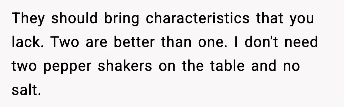 They should bring characteristics that you lack. Two are better than one. I don't need two pepper shakers on the table and no salt.