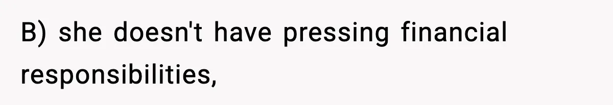 B) she doesn't have pressing financial responsibilities,