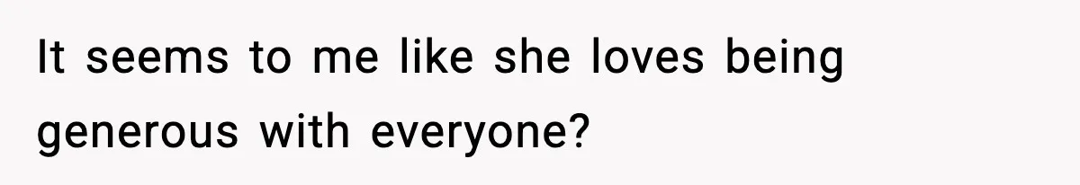 It seems to me like she loves being generous with everyone?