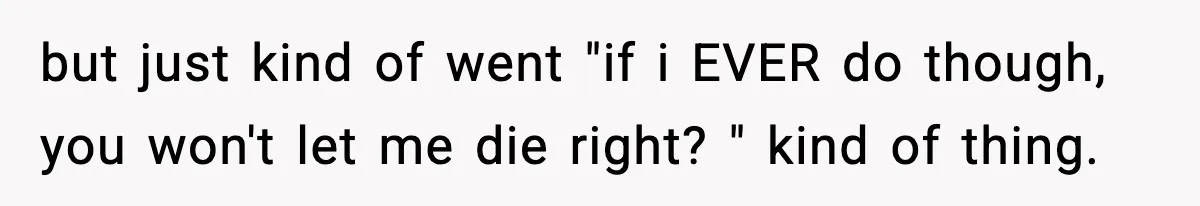 but just kind of went "if i EVER do though, you won't let me die right? " kind of thing.