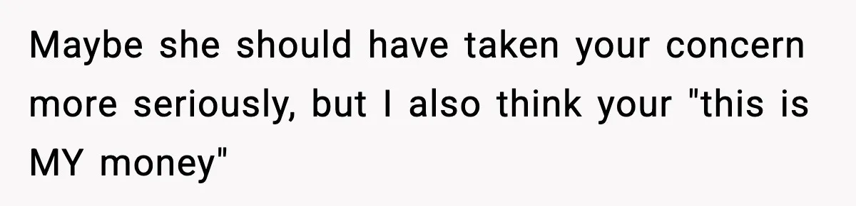 Maybe she should have taken your concern more seriously, but I also think your "this is MY money"