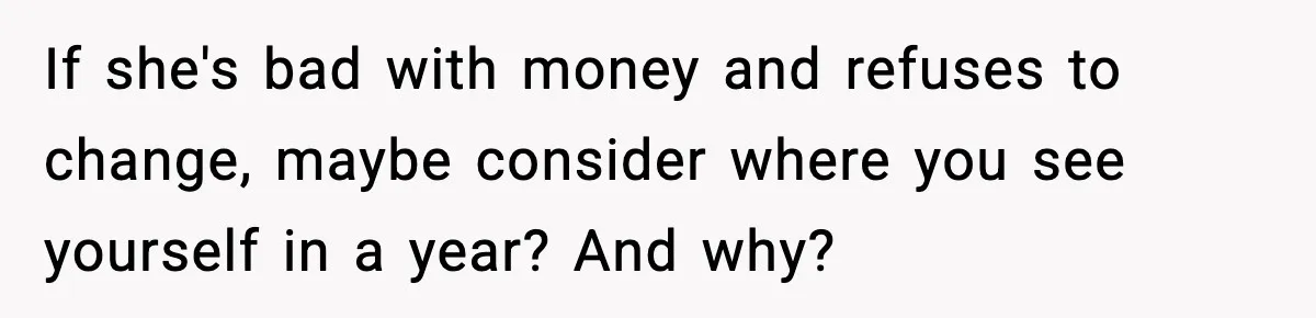 If she's bad with money and refuses to change, maybe consider where you see yourself in a year? And why?