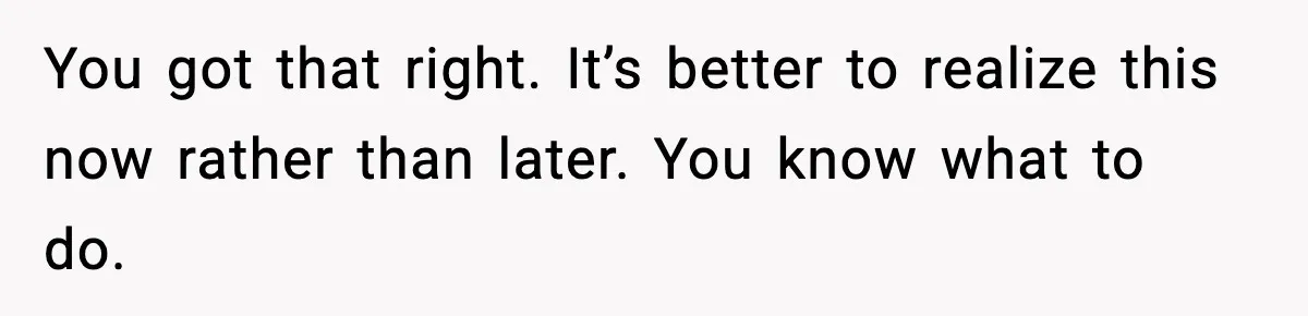 You got that right. It’s better to realize this now rather than later. You know what to do.