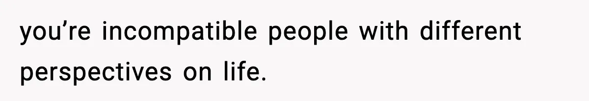 you’re incompatible people with different perspectives on life.