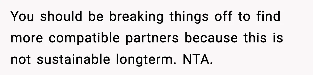 You should be breaking things off to find more compatible partners because this is not sustainable longterm. NTA.