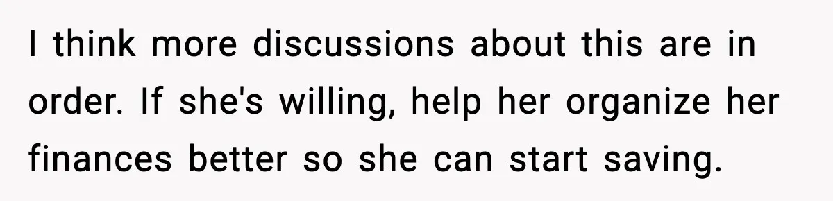 I think more discussions about this are in order. If she's willing, help her organize her finances better so she can start saving.