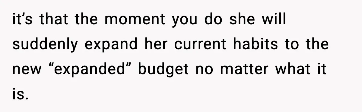it’s that the moment you do she will suddenly expand her current habits to the new “expanded” budget no matter what it is.