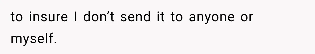 to insure I don’t send it to anyone or myself.