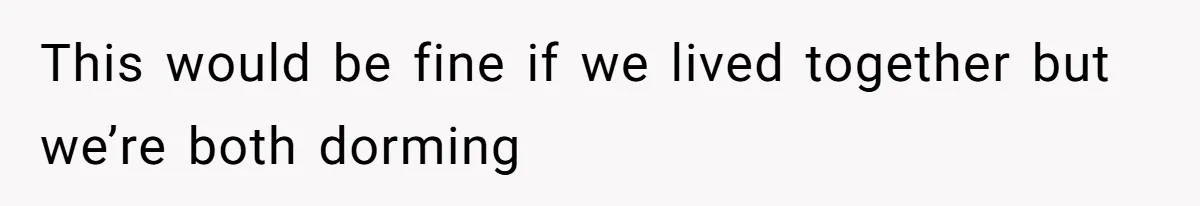 This would be fine if we lived together but we’re both dorming