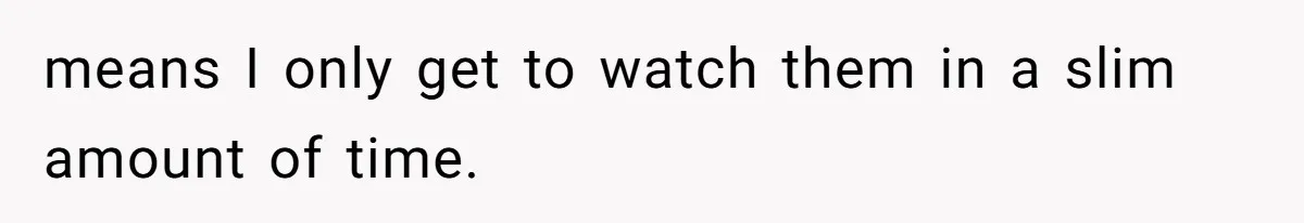 means I only get to watch them in a slim amount of time.