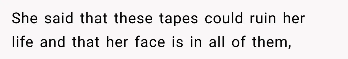 She said that these tapes could ruin her life and that her face is in all of them,