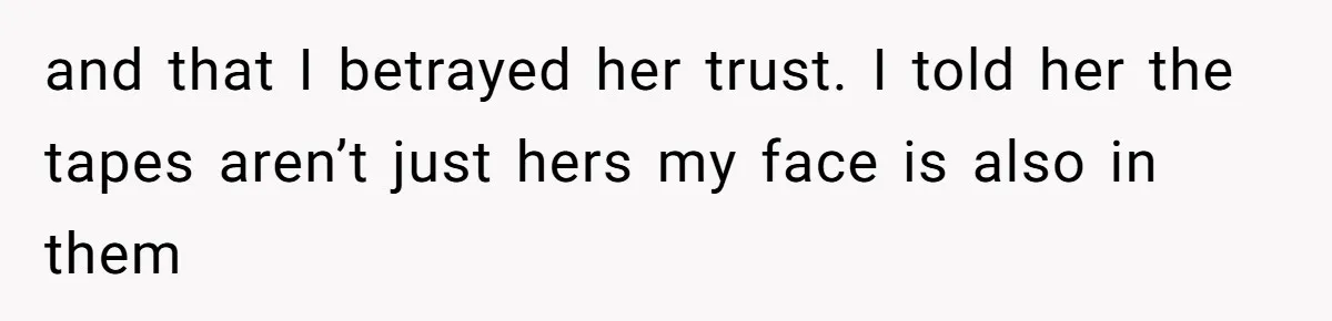 and that I betrayed her trust. I told her the tapes aren’t just hers my face is also in them