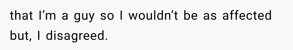 that I’m a guy so I wouldn’t be as affected but, I disagreed.