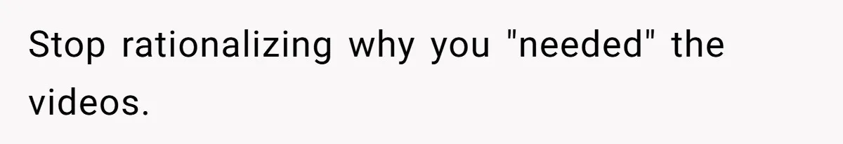 Stop rationalizing why you "needed" the videos.
