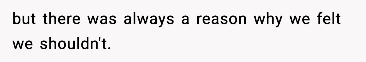 but there was always a reason why we felt we shouldn't.