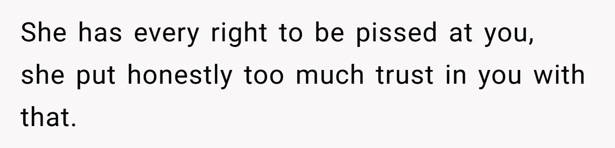She has every right to be pissed at you, she put honestly too much trust in you with that.