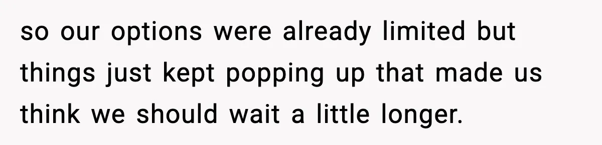 so our options were already limited but things just kept popping up that made us think we should wait a little longer.