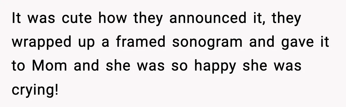 It was cute how they announced it, they wrapped up a framed sonogram and gave it to Mom and she was so happy she was crying!
