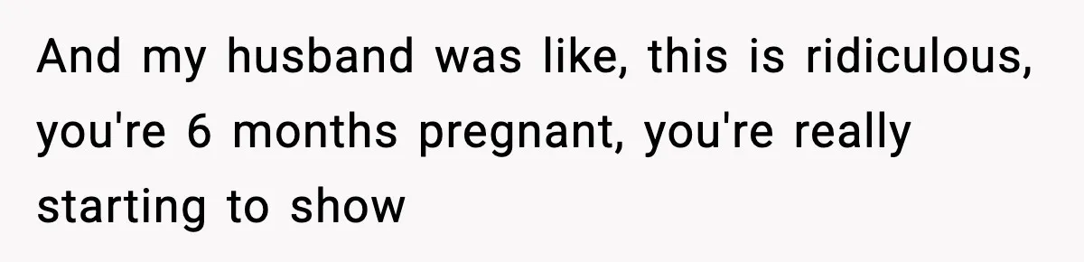 And my husband was like, this is ridiculous, you're 6 months pregnant, you're really starting to show