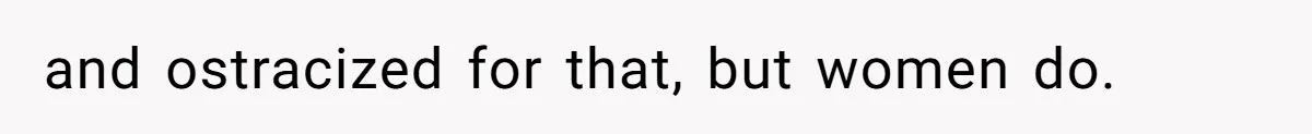 and ostracized for that, but women do.