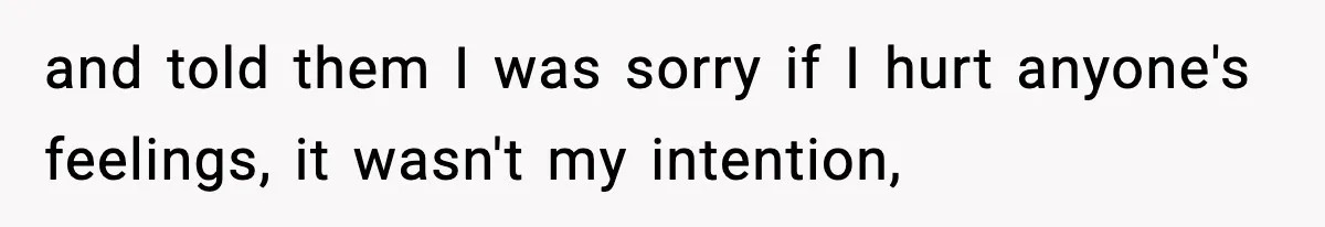 and told them I was sorry if I hurt anyone's feelings, it wasn't my intention,