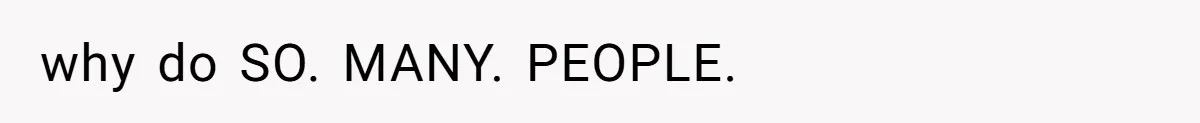 why do SO. MANY. PEOPLE.