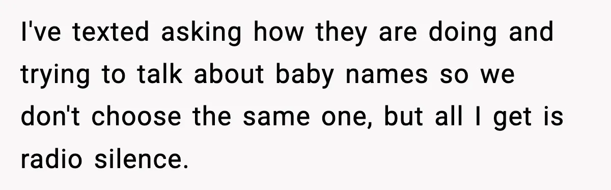 I've texted asking how they are doing and trying to talk about baby names so we don't choose the same one, but all I get is radio silence.