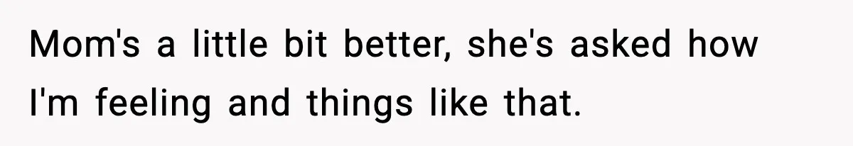 Mom's a little bit better, she's asked how I'm feeling and things like that.
