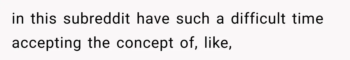 in this subreddit have such a difficult time accepting the concept of, like,
