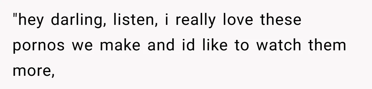 "hey darling, listen, i really love these pornos we make and id like to watch them more,
