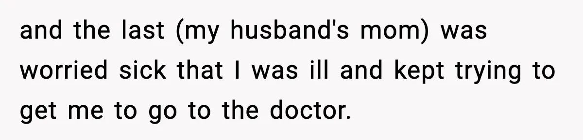 and the last (my husband's mom) was worried sick that I was ill and kept trying to get me to go to the doctor.