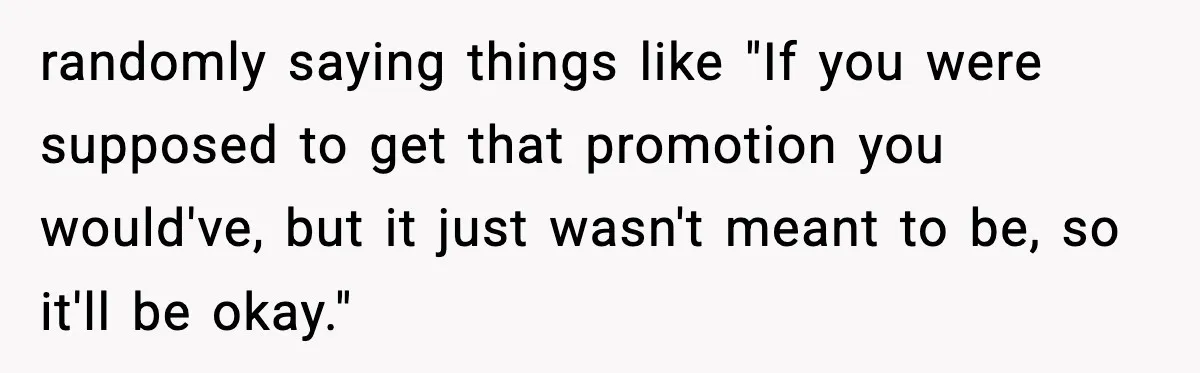 randomly saying things like "If you were supposed to get that promotion you would've, but it just wasn't meant to be, so it'll be okay."