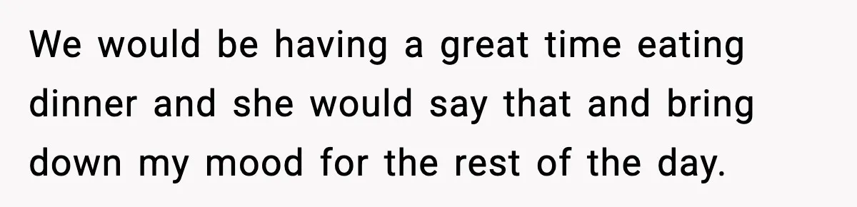 We would be having a great time eating dinner and she would say that and bring down my mood for the rest of the day.