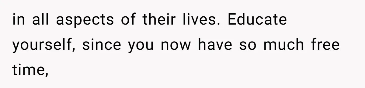 in all aspects of their lives. Educate yourself, since you now have so much free time,
