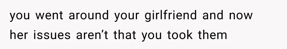 you went around your girlfriend and now her issues aren’t that you took them