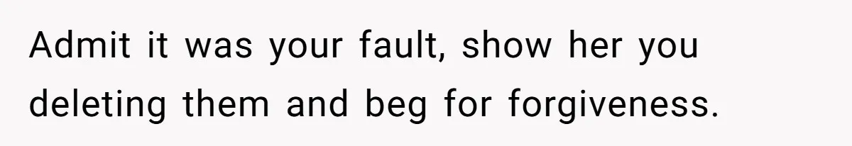 Admit it was your fault, show her you deleting them and beg for forgiveness.
