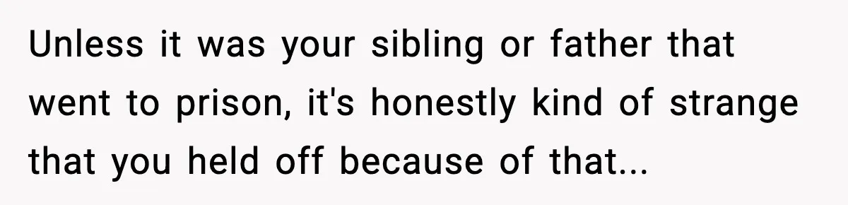 Unless it was your sibling or father that went to prison, it's honestly kind of strange that you held off because of that...