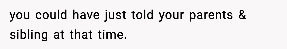 you could have just told your parents & sibling at that time.