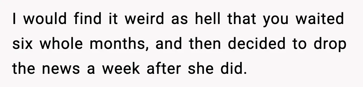 I would find it weird as hell that you waited six whole months, and then decided to drop the news a week after she did.