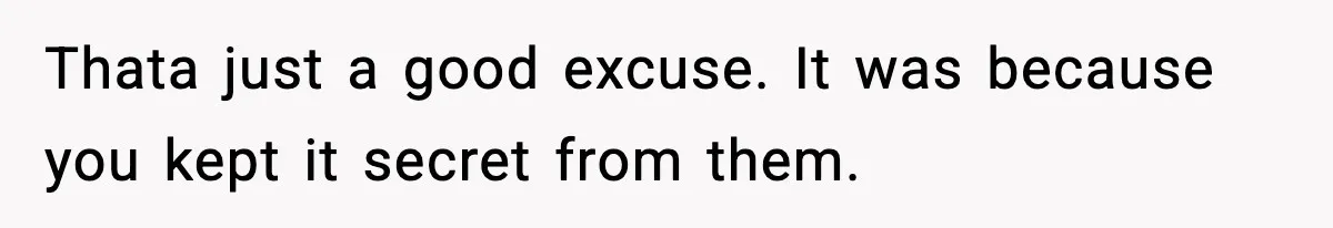Thata just a good excuse. It was because you kept it secret from them.