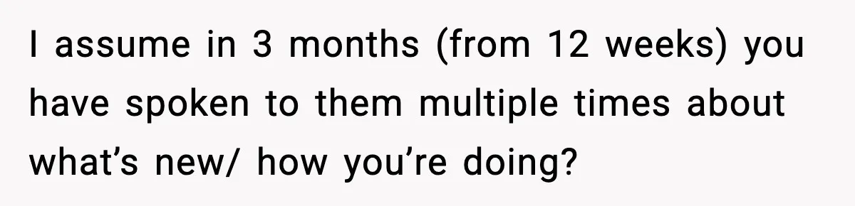 I assume in 3 months (from 12 weeks) you have spoken to them multiple times about what’s new/ how you’re doing?